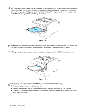 Page 411 - 33   ABOUT THIS PRINTER
5Put transparencies in the MP tray. Put the side to be printed on first, face up, with the leading edge 
(top) of the paper in first. Make sure the transparencies touch the back of the tray and remain under 
the maximum paper height guides on both sides of the tray. Do not put more than 10 transparencies 
in the MP tray at any one time, or it may cause a jam.
Figure 1-43
6While pressing the paper guide release lever, slide the paper guide to fit the transparency size.
Figure...