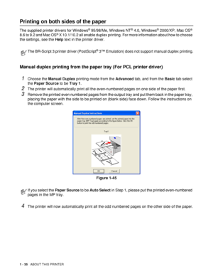 Page 431 - 35   ABOUT THIS PRINTER
Printing on both sides of the paper
The supplied printer drivers for Windows® 95/98/Me, Windows NT® 4.0, Windows® 2000/XP, Mac OS® 
8.6 to 9.2 and Mac OS® X 10.1/10.2 all enable duplex printing. For more information about how to choose 
the settings, see the Help text in the printer driver.
Manual duplex printing from the paper tray (For PCL printer driver)
1Choose the Manual Duplex printing mode from the Advanced tab, and from the Basic tab select 
the Paper Source to be Tray...