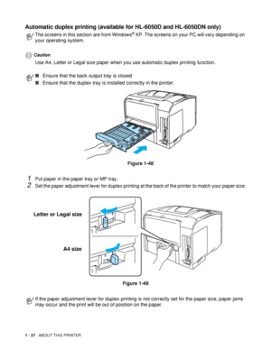 Page 451 - 37   ABOUT THIS PRINTER
Automatic duplex printing (available for HL-6050D and HL-6050DN only)
Caution
Use A4, Letter or Legal size paper when you use automatic duplex printing function.
1Put paper in the paper tray or MP tray.
2Set the paper adjustment lever for duplex printing at the back of the printer to match your paper size.
Figure 1-49
The screens in this section are from Windows® XP. The screens on your PC will vary depending on 
your operating system.
■Ensure that the back output tray is...