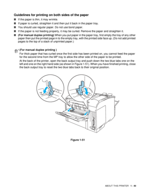 Page 48ABOUT THIS PRINTER   1 - 40
Guidelines for printing on both sides of the paper
■If the paper is thin, it may wrinkle.
■If paper is curled, straighten it and then put it back in the paper tray.
■You should use regular paper. Do not use bond paper.
■If the paper is not feeding properly, it may be curled. Remove the paper and straighten it.
■(For manual duplex printing) When you put paper in the paper tray, first empty the tray of any other 
paper then put the printed page in to the empty tray, with the...