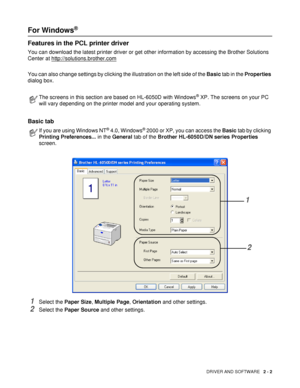 Page 52DRIVER AND SOFTWARE   2 - 2
For Windows® 
Features in the PCL printer driver
You can download the latest printer driver or get other information by accessing the Brother Solutions 
Center at http://solutions.brother.com
You can also change settings by clicking the illustration on the left side of the Basic tab in the Properties 
dialog box.
Basic tab 
1Select the Paper Size, Multiple Page, Orientation and other settings.
2Select the Paper Source and other settings.
The screens in this section are based...