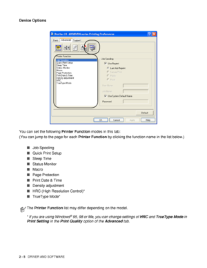 Page 552 - 5   DRIVER AND SOFTWARE
Device Options
You can set the following Printer Function modes in this tab:
(You can jump to the page for each Printer Function by clicking the function name in the list below.)
■Job Spooling
■Quick Print Setup
■Sleep Time
■Status Monitor
■Macro
■Page Protection
■Print Date & Time
■Density adjustment
■HRC (High Resolution Control)*
■TrueType Mode*
The Printer Function list may differ depending on the model.
*
 If you are using Windows® 95, 98 or Me, you can change settings of...