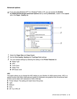 Page 64DRIVER AND SOFTWARE   2 - 14
Advanced options
1Select the Paper Size and Copy Count.
2Set the Print Quality, Scaling and TrueType Font settings.
3You can change settings by selecting the setting in the Printer Features list:
■Media Type
■HRC
■Toner Save
■Sleep Time
■BR-Script Level
HRC
This option allows you to change the HRC setting on your Brother HL-6050 series printer. HRC is a 
special function that offers improved print quality of characters and graphics that conventional laser 
printers cannot...