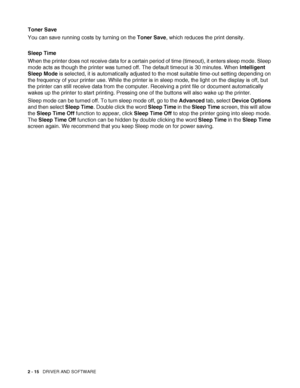 Page 65
2 - 15   DRIVER AND SOFTWARE
Toner Save
You can save running costs by turning on the  Toner Save, which reduces the print density.
Sleep Time
When the printer does not receive data for a certain period of time (timeout), it enters sleep mode. Sleep 
mode acts as though the printer was turned off. The default timeout is 30 minutes. When  Intelligent 
Sleep Mode  is selected, it is automatically adjusted to the most suitable time-out setting depending on 
the frequency of your printer use. While the...