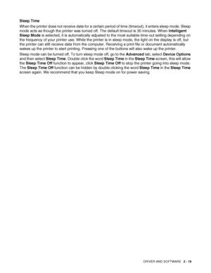 Page 68
DRIVER AND SOFTWARE   2 - 18
Sleep Time
When the printer does not receive data for a certain period of time (timeout), it enters sleep mode. Sleep 
mode acts as though the printer was turned off. The default timeout is 30 minutes. When  Intelligent 
Sleep Mode  is selected, it is automatically adjusted to the most suitable time-out setting depending on 
the frequency of your printer use. While the printer is in sleep mode, the light on the display is off, but 
the printer can still receive data from the...