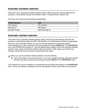 Page 70DRIVER AND SOFTWARE   2 - 20
Automatic emulation selection
This printer has an automatic emulation selection feature. When the printer receives data from the 
computer, it automatically chooses the emulation mode. The default factory setting is ON.
The printer can choose from the following combinations:
Automatic interface selection
This printer has an automatic interface selection feature. When the printer receives data from the 
computer, it automatically selects the IEEE 1284 Parallel or the USB...