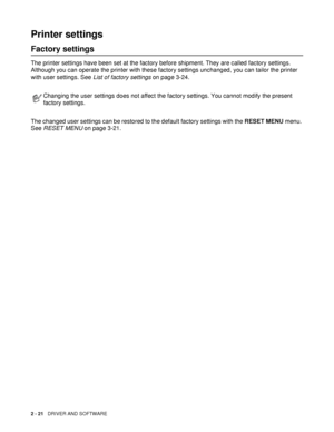 Page 712 - 21   DRIVER AND SOFTWARE
Printer settings
Factory settings
The printer settings have been set at the factory before shipment. They are called factory settings. 
Although you can operate the printer with these factory settings unchanged, you can tailor the printer 
with user settings. See List of factory settings on page 3-24.
The changed user settings can be restored to the default factory settings with the RESET MENU menu. 
See RESET MENU on page 3-21.
Changing the user settings does not affect the...
