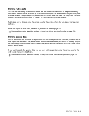 Page 76CONTROL PANEL   3 - 5
Printing Public data
You can use this setting to reprint documents that are stored in a Public area of the printer memory. 
Documents here will not be protected by a password and anyone can access them using the front panel 
or a web browser. The printer will not print a Public document when you send it to the printer. You must 
use the control panel of the printer or connect to the printer through a web browser.
Public data can be deleted using the control panel of the printer or...