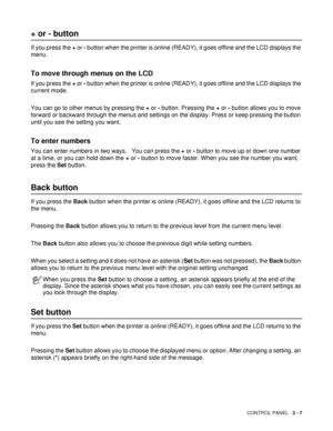 Page 78CONTROL PANEL   3 - 7
+ or - button
If you press the + or - button when the printer is online (READY), it goes offline and the LCD displays the 
menu. 
To move through menus on the LCD
If you press the + or - button when the printer is online (READY), it goes offline and the LCD displays the 
current mode.
You can go to other menus by pressing the + or - button. Pressing the + or - button allows you to move 
forward or backward through the menus and settings on the display. Press or keep pressing the...