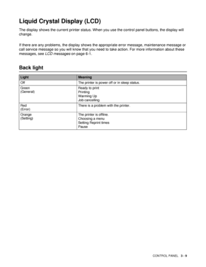 Page 80CONTROL PANEL   3 - 9
Liquid Crystal Display (LCD) 
The display shows the current printer status. When you use the control panel buttons, the display will 
change.
If there are any problems, the display shows the appropriate error message, maintenance message or 
call service message so you will know that you need to take action. For more information about these 
messages, see LCD messages on page 6-1.
Back light
LightMeaning
Off The printer is power off or in sleep status.
Green
(General)Ready to print...