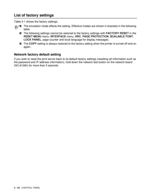 Page 953 - 24   CONTROL PANEL
List of factory settings
Table 3-1 shows the factory settings. 
Network factory default setting
If you wish to reset the print server back to its default factory settings (resetting all information such as 
the password and IP address information), hold down the network test button on the network board 
(NC-6100h) for more than 5 seconds.
■The emulation mode affects the setting. Effective modes are shown in brackets in the following 
table.
■The following settings cannot be...