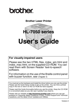 Page 1
Brother Laser Printer 
HL-7050 series
Users Guide
Version 2
For visually-impaired users
Please see the two HTML files, index_win.html and 
index_mac.html, on the supplied CD-ROM. You can  
read them with Screen Reader ‘text-to-speech’ 
software.
For information on the use of the Braille control panel 
with buzzer function, see 
Chapter 3.
You must set up the hardware and install the driver before you can use the printer. 
Please use the Quick Setup Guide to set up the printer. You can find a printed...