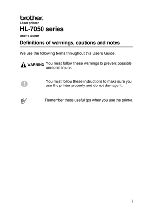 Page 2 i
HL7050_US_UG_FM5.5
Laser printer
HL-7050 series
Users Guide
Definitions of warnings, cautions and notes
We use the following terms throughout this Users Guide.
WARNINGYou must follow these warnings to prevent possible 
personal injury.
You must follow these instructions to make sure you 
use the printer properly and do not damage it.
Remember these useful tips when you use the printer.
 