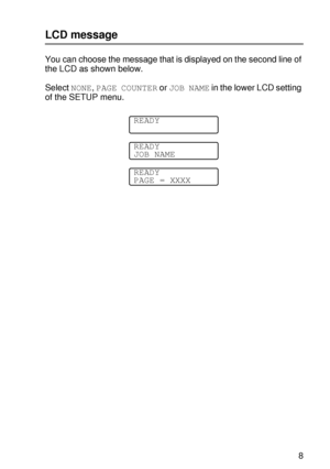 Page 102CONTROL PANEL 3 - 18
HL7050_US_UG_FM5.5
LCD message
You can choose the message that is displayed on the second line of 
the LCD as shown below.
Select NONE, PAGE COUNTER or JOB NAME in the lower LCD setting 
of the SETUP menu.
READY
READY
JOB NAME
READY
PAGE = XXXX
 