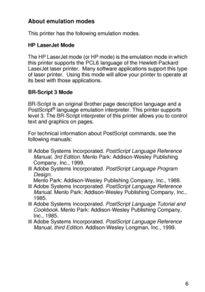 Page 120CONTROL PANEL 3 - 36
HL7050_US_UG_FM5.5
About emulation modes
This printer has the following emulation modes.  
HP LaserJet Mode
The HP LaserJet mode (or HP mode) is the emulation mode in which 
this printer supports the PCL6 language of the Hewlett-Packard 
LaserJet laser printer.  Many software applications support this type 
of laser printer.  Using this mode will allow your printer to operate at 
its best with those applications. 
BR-Script 3 Mode
BR-Script is an original Brother page description...