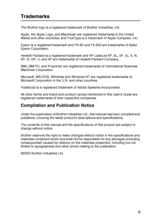 Page 14
 xiii
Trademarks
The Brother logo is a registered trademark of Brother Industries, Ltd. 
Apple, the Apple Logo, and Macintosh are registered trademarks in the United 
States and other countries, and TrueType is a trademark of Apple Computer, Inc.
Epson is a registered trademark and FX-80 and FX-850 are trademarks of Seiko 
Epson Corporation.
Hewlett Packard is a registered trademark and HP LaserJet 6P, 6L, 5P, 5L, 4, 4L 
4P, III, IIIP, II, and IIP are trademarks of Hewlett-Packard Company.
IBM, IBM PC,...