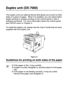 Page 1314 - 4 OPTIONS
HL7050_US_UG_FM5.5
Duplex unit (DX-7000)
The Duplex unit is an optional device that allows you to print on both 
sides of a piece of paper.  When it is installed, you can select either 
duplex printing or simplex printing on the control panel or with a 
software command.  For more information about the control panel, 
see PAPER menu in Chapter 3.
To install the duplex unit, please see the Users Guide that we have 
supplied with the Duplex unit.  
Figure 4-2
Guidelines for printing on both...