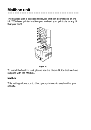 Page 1334 - 6 OPTIONS
HL7050_US_UG_FM5.5
Mailbox unit
The Mailbox unit is an optional device that can be installed on the 
HL-7050 laser printer to allow you to direct your printouts to any bin 
that you want.   
Figure 4-3
To install the Mailbox unit, please see the Users Guide that we have 
supplied with the Mailbox.  
Mailbox
This setting allows you to direct your printouts to any bin that you 
specify.
 