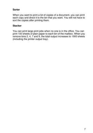 Page 134OPTIONS 4 - 7
HL7050_US_UG_FM5.5
Sorter
When you want to print a lot of copies of a document, you can print 
each copy and direct it to the bin that you want. You will not have to 
sort the copies after printing them.
Stacker
You can print large print jobs when no one is in the office. You can 
print 100 sheets of plain paper to each bin of the mailbox. When you 
remove bins 2, 4, 7 and 9, the total output increases to 1900 sheets 
(including the printer output tray). 
 