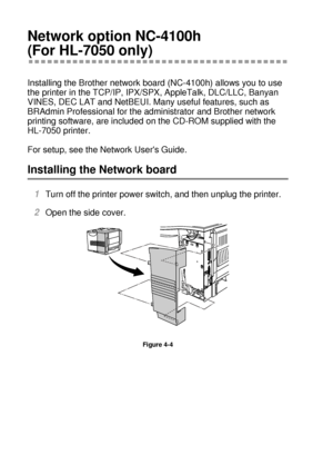 Page 1354 - 8 OPTIONS
HL7050_US_UG_FM5.5
Network option NC-4100h 
(For HL-7050 only)
Installing the Brother network board (NC-4100h) allows you to use 
the printer in the TCP/IP, IPX/SPX, AppleTalk, DLC/LLC, Banyan 
VINES, DEC LAT and NetBEUI. Many useful features, such as 
BRAdmin Professional for the administrator and Brother network 
printing software, are included on the CD-ROM supplied with the 
HL-7050 printer.
For setup, see the Network Users Guide.
Installing the Network board  
1Turn off the printer...