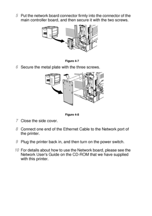 Page 1374 - 10 OPTIONS
HL7050_US_UG_FM5.5
5Put the network board connector firmly into the connector of the 
main controller board, and then secure it with the two screws.
Figure 4-7
6Secure the metal plate with the three screws.  
Figure 4-8
7Close the side cover. 
8Connect one end of the Ethernet Cable to the Network port of 
the printer. 
9Plug the printer back in, and then turn on the power switch.  
10For details about how to use the Network board, please see the 
Network Users Guide on the CD-ROM that we...