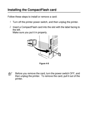 Page 1394 - 12 OPTIONS
HL7050_US_UG_FM5.5
Installing the CompactFlash card 
Follow these steps to install or remove a card:  
1Turn off the printer power switch, and then unplug the printer.   
2Insert a CompactFlash card into the slot with the label facing to 
the left. 
Make sure you put it in properly.  
Figure 4-9
Before you remove the card, turn the power switch OFF, and 
then unplug the printer.  To remove the card, pull it out of the 
printer. 
 