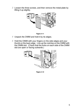 Page 142OPTIONS 4 - 15
HL7050_US_UG_FM5.5
3Loosen the three screws, and then remove the metal plate by 
lifting it up slightly.  
Figure 4-11
4Unpack the DIMM and hold it by its edges.
5Hold the DIMM with your fingers on the side edges and your 
thumb on the back edge.  Line up the notches on the DIMM with 
the DIMM slot.  (Check that the locks on each side of the DIMM 
slot are open or facing outwards.)
Figure 4-12
 