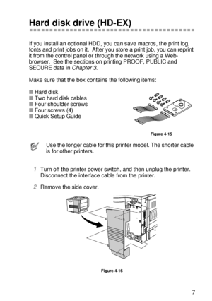 Page 144OPTIONS 4 - 17
HL7050_US_UG_FM5.5
Hard disk drive (HD-EX)
If you install an optional HDD, you can save macros, the print log, 
fonts and print jobs on it.  After you store a print job, you can reprint 
it from the control panel or through the network using a Web-
browser.  See the sections on printing PROOF, PUBLIC and 
SECURE data in Chapter 3.  
Make sure that the box contains the following items:
■Hard disk
■Two hard disk cables
■Four shoulder screws
■Four screws (4)
■Quick Setup Guide
Figure 4-15...