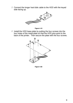 Page 146OPTIONS 4 - 19
HL7050_US_UG_FM5.5
5Connect the longer hard disk cable to the HDD with the keyed 
side facing up.
Figure 4-19
6Install the HDD base plate by putting the four screws into the 
four holes of the metal plate so that the HDD pins point to the 
back of the printer.  Then secure the plate with the four screws.
Figure 4-20
 