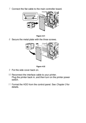 Page 1474 - 20 OPTIONS
HL7050_US_UG_FM5.5
7Connect the flat cable to the main controller board.
Figure 4-21
8Secure the metal plate with the three screws.  
Figure 4-22
9Put the side cover back on.
10Reconnect the interface cable to your printer. 
Plug the printer back in, and then turn on the printer power 
switch.
11Format the HDD from the control panel. See Chapter 3 for 
details. 
 