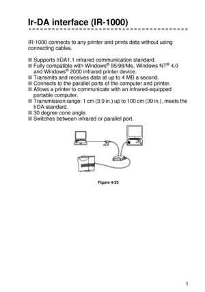 Page 148OPTIONS 4 - 21
HL7050_US_UG_FM5.5
Ir-DA interface (IR-1000)
IR-1000 connects to any printer and prints data without using 
connecting cables.
■ Supports IrDA1.1 infrar ed communication standard.
■  Fully compatible with Windows
® 95/98/Me, Windows NT® 4.0 
and Windows®  2000  infrared printer device.
■ Transmits and receives data  at up to 4 MB a second.  
■ Connects to the parallel ports of  the computer and printer.  
■ Allows a printer to communicate with an infrared-equipped 
portable computer.
■...