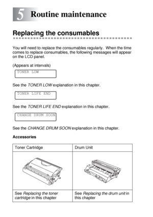 Page 1505 - 1 ROUTINE MAINTENANCE
5
HL7050_US_UG_FM5.5
5Routine maintenance
Replacing the consumables
You will need to replace the consumables regularly.  When the time 
comes to replace consumables, the following messages will appear 
on the LCD panel.
(Appears at intervals)
See the TONER LOW explanation in this chapter.
See the TONER LIFE END explanation in this chapter.
See the CHANGE DRUM SOON explanation in this chapter.
Accessories
Toner Cartridge Drum Unit
See Replacing the toner 
cartridge in this...