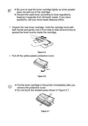 Page 1535 - 4 ROUTINE MAINTENANCE
HL7050_US_UG_FM5.5
 
3Unpack the new toner cartridge. Hold the cartridge level with 
both hands and gently rock it from side to side several times to 
spread the toner evenly inside the cartridge.
Figure 5-5
4Pull off the yellow plastic protective cover. 
Figure 5-6
■Be sure to seal the toner cartridge tightly so toner powder 
does not spill out of the cartridge. 
■Discard the used toner according to local regulations, 
keeping it separate from domestic waste. If you have...