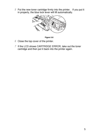 Page 154ROUTINE MAINTENANCE 5 - 5
HL7050_US_UG_FM5.5
5Put the new toner cartridge firmly into the printer.   If you put it 
in properly, the blue lock lever will lift automatically. 
Figure 5-8
6Close the top cover of the printer.
7If the LCD shows CARTRIDGE ERROR, take out the toner 
cartridge and then put it back into the printer again.
 