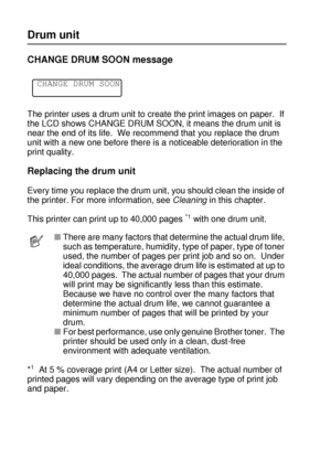 Page 1555 - 6 ROUTINE MAINTENANCE
HL7050_US_UG_FM5.5
Drum unit
CHANGE DRUM SOON message 
The printer uses a drum unit to create the print images on paper.  If 
the LCD shows CHANGE DRUM SOON, it means the drum unit is 
near the end of its life.  We recommend that you replace the drum 
unit with a new one before there is a noticeable deterioration in the 
print quality.
Replacing the drum unit
Every time you replace the drum unit, you should clean the inside of 
the printer. For more information, see Cleaning in...