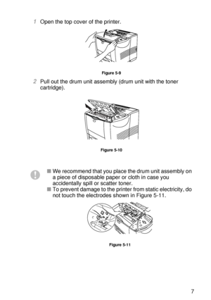 Page 156ROUTINE MAINTENANCE 5 - 7
HL7050_US_UG_FM5.5
1Open the top cover of the printer.
Figure 5-9
2Pull out the drum unit assembly (drum unit with the toner 
cartridge). 
Figure 5-10
■We recommend that you place the drum unit assembly on 
a piece of disposable paper or cloth in case you 
accidentally spill or scatter toner.
■To prevent damage to the printer from static electricity, do 
not touch the electrodes shown in Figure 5-11.
Figure 5-11
 