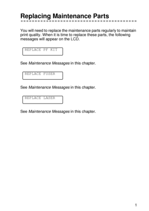 Page 160ROUTINE MAINTENANCE 5 - 11
HL7050_US_UG_FM5.5
Replacing Maintenance Parts
You will need to replace the maintenance parts regularly to maintain 
print quality. When it is time to replace these parts, the following 
messages will appear on the LCD.
See Maintenance Messages in this chapter.
See Maintenance Messages in this chapter.
See Maintenance Messages in this chapter.
REPLACE PF KIT
REPLACE FUSER
REPLACE LASER
 