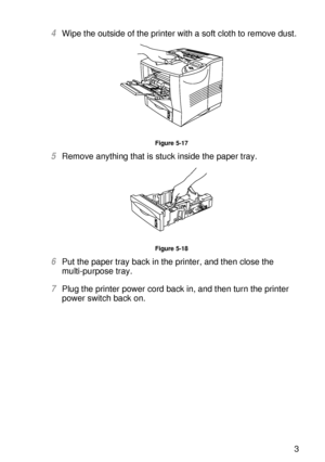 Page 162ROUTINE MAINTENANCE 5 - 13
HL7050_US_UG_FM5.5
4Wipe the outside of the printer with a soft cloth to remove dust. 
Figure 5-17
5Remove anything that is stuck inside the paper tray.   
Figure 5-18
6Put the paper tray back in the printer, and then close the 
multi-purpose tray.
7Plug the printer power cord back in, and then turn the printer 
power switch back on.
 