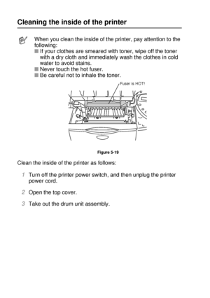 Page 1635 - 14 ROUTINE MAINTENANCE
HL7050_US_UG_FM5.5
Cleaning the inside of the printer
Clean the inside of the printer as follows:  
1Turn off the printer power switch, and then unplug the printer 
power cord.
2Open the top cover. 
3Take out the drum unit assembly. 
When you clean the inside of the printer, pay attention to the 
following: 
■If your clothes are smeared with toner, wipe off the toner 
with a dry cloth and immediately wash the clothes in cold 
water to avoid stains. 
■Never touch the hot fuser....