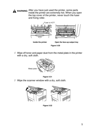 Page 164ROUTINE MAINTENANCE 5 - 15
HL7050_US_UG_FM5.5
4Wipe off toner and paper dust from the metal plate in the printer 
with a dry, soft cloth. 
Figure 5-21
5Wipe the scanner window with a dry, soft cloth.
Figure 5-22
WARNINGAfter you have just used the printer, some parts 
inside the printer are extremely hot. When you open 
the top cover of the printer, never touch the fuser 
and fixing roller.
Inside the printer Open the face-up output tray
Figure 5-20
Fuser is HOT!
Metal plate
 