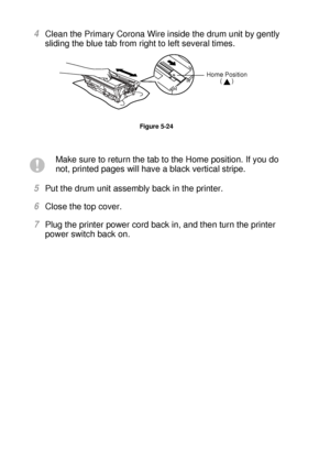 Page 1675 - 18 ROUTINE MAINTENANCE
HL7050_US_UG_FM5.5
4Clean the Primary Corona Wire inside the drum unit by gently 
sliding the blue tab from right to left several times.
Figure 5-24
5Put the drum unit assembly back in the printer. 
6Close the top cover.  
7Plug the printer power cord back in, and then turn the printer 
power switch back on.
Make sure to return the tab to the Home position. If you do 
not, printed pages will have a black vertical stripe.
Home Position 
()
 