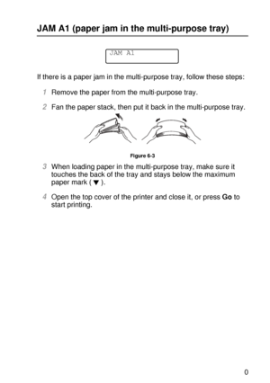 Page 178TROUBLESHOOTING 6 - 10
HL7050_US_UG_FM5.5
JAM A1 (paper jam in the multi-purpose tray)
If there is a paper jam in the multi-purpose tray, follow these steps:  
1Remove the paper from the multi-purpose tray.
2Fan the paper stack, then put it back in the multi-purpose tray.
Figure 6-3
3When loading paper in the multi-purpose tray, make sure it 
touches the back of the tray and stays below the maximum 
paper mark ( ).  
4Open the top cover of the printer and close it, or press Go to 
start printing.
JAM A1
 