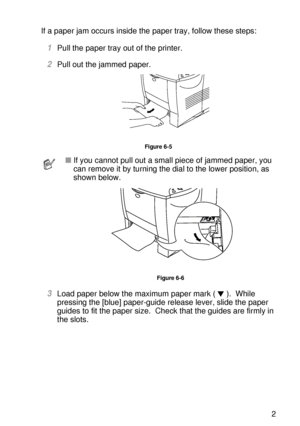 Page 180TROUBLESHOOTING 6 - 12
HL7050_US_UG_FM5.5
If a paper jam occurs inside the paper tray, follow these steps:  
1Pull the paper tray out of the printer.
2Pull out the jammed paper. 
Figure 6-5
3Load paper below the maximum paper mark ( ).  While 
pressing the [blue] paper-guide release lever, slide the paper 
guides to fit the paper size.  Check that the guides are firmly in 
the slots.  
■If you cannot pull out a small piece of jammed paper, you 
can remove it by turning the dial to the lower position, as...