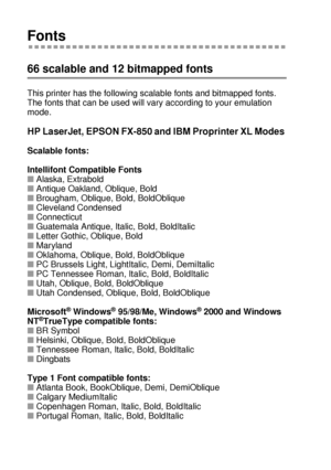 Page 209A - 10 
HL7050_US_UG_FM5.5
Fonts
66 scalable and 12 bitmapped fonts
This printer has the following scalable fonts and bitmapped fonts.  
The fonts that can be used will vary according to your emulation 
mode. 
HP LaserJet, EPSON FX-850 and IBM Proprinter XL Modes 
Scalable fonts:
Intellifont Compatible Fonts
■Alaska, Extrabold
■Antique Oakland, Oblique, Bold
■Brougham, Oblique, Bold, BoldOblique
■Cleveland Condensed
■Connecticut
■Guatemala Antique, Italic, Bold, BoldItalic
■Letter Gothic, Oblique, Bold...