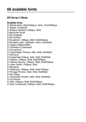 Page 211A - 12 
HL7050_US_UG_FM5.5
66 scalable fonts
BR-Script 3 Mode   
Scalable fonts
■Atlanta Book, BookOblique, Demi, DemiOblique
■Alaska, Extrabold
■Antique Oakland, Oblique, Bold
■Bermuda Script
■BR Dingbats
■BR Symbol
■Brougham, Oblique, Bold, BoldOblique
■Brussels Light, LightItalic, Demi, DemiItalic
■Calgary MediumItalic
■Cleveland Condensed
■Connecticut
■Copenhagen Roman, Italic, Bold, BoldItalic
■Germany
■Guatemala Antique, Italic, Bold, BoldItalic
■Helsinki, Oblique, Bold, BoldOblique
■Helsinki...