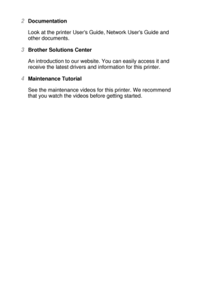 Page 231 - 4 ABOUT THIS PRINTER
HL7050_US_UG_FM5.5
2Documentation
Look at the printer Users Guide, Network Users Guide and 
other documents.
3Brother Solutions Center
An introduction to our website. You can easily access it and 
receive the latest drivers and information for this printer.
4Maintenance Tutorial
See the maintenance videos for this printer. We recommend 
that you watch the videos before getting started.
 