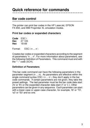 Page 242 A - 43
HL7050_US_UG_FM5.5
Quick reference for commands 
Bar code control
The printer can print bar codes in the HP LaserJet, EPSON 
FX-850, and IBM Proprinter XL emulation modes. 
Print bar codes or expanded characters
CodeESC i
Dec27 105
Hex1B 69
Format: ESC i n ... n \
Creates bar codes or expanded characters according to the segment 
of parameters n ... n. For more information about parameters, see 
the following Definition of Parameters.  This command must end with 
the    code (5CH). 
Definition of...