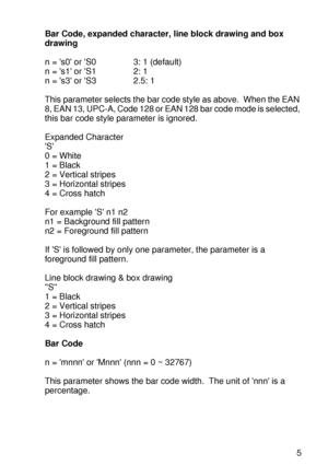 Page 244 A - 45
HL7050_US_UG_FM5.5
Bar Code, expanded character, line block drawing and box 
drawing 
n = s0 or S0 3: 1 (default)
n = s1 or S1 2: 1
n = s3 or S3 2.5: 1
This parameter selects the bar code style as above.  When the EAN 
8, EAN 13, UPC-A, Code 128 or EAN 128 bar code mode is selected, 
this bar code style parameter is ignored. 
Expanded Character
S
0 = White
1 = Black
2 = Vertical stripes
3 = Horizontal stripes
4 = Cross hatch
For example S n1 n2 
n1 = Background fill pattern
n2 = Foreground fill...