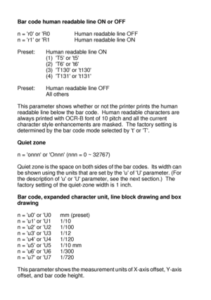 Page 245A - 46 
HL7050_US_UG_FM5.5
Bar code human readable line ON or OFF
n = r0 or R0 Human readable line OFF
n = r1 or R1 Human readable line ON
Preset: Human readable line ON
(1)  T5 or t5
(2)  T6 or t6
(3)  T130 or t130
(4)  T131 or t131
Preset: Human readable line OFF
All others
This parameter shows whether or not the printer prints the human 
readable line below the bar code.  Human readable characters are 
always printed with OCR-B font of 10 pitch and all the current 
character style enhancements are...