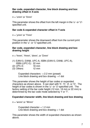 Page 246 A - 47
HL7050_US_UG_FM5.5
Bar code, expanded character, line block drawing and box 
drawing offset in X-axis
n = xnnn or Xnnn
This parameter shows the offset from the left margin in the u- or U-
specified unit. 
Bar code & expanded character offset in Y-axis
n = ynnn or Ynnn
This parameter shows the downward offset from the current print 
position in the u- or U-specified unit. 
Bar code, expanded character, line block drawing and box 
drawing height
n = hnnn, Hnnn, dnnn, or Dnnn
(1) EAN13, EAN8, UPC-A,...